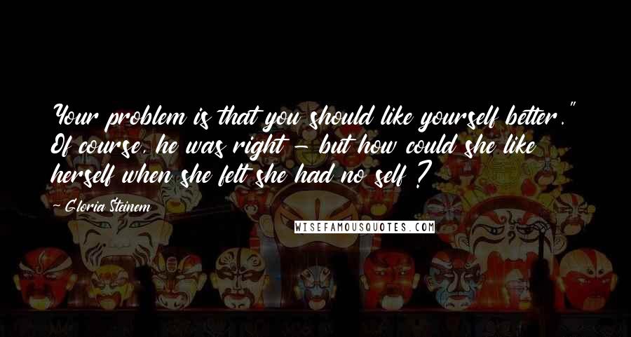 Gloria Steinem Quotes: Your problem is that you should like yourself better." Of course, he was right - but how could she like herself when she felt she had no self ?