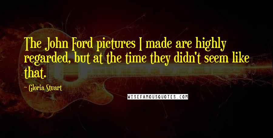 Gloria Stuart Quotes: The John Ford pictures I made are highly regarded, but at the time they didn't seem like that.