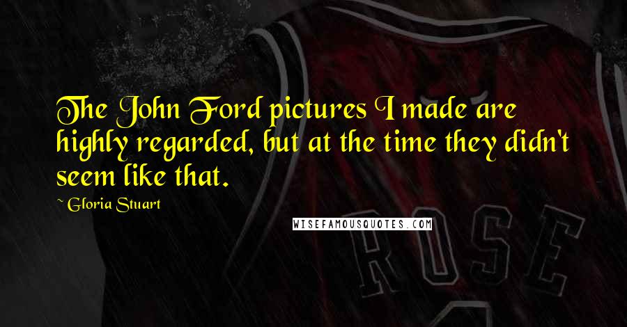 Gloria Stuart Quotes: The John Ford pictures I made are highly regarded, but at the time they didn't seem like that.