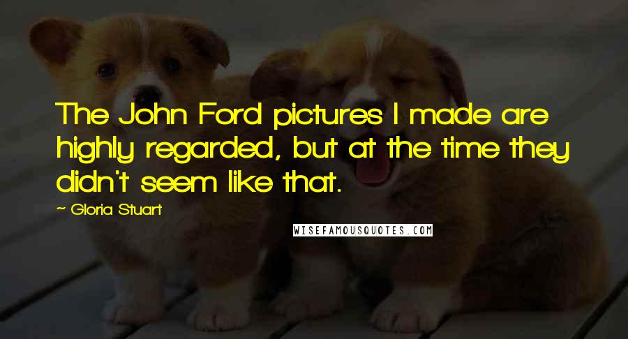 Gloria Stuart Quotes: The John Ford pictures I made are highly regarded, but at the time they didn't seem like that.