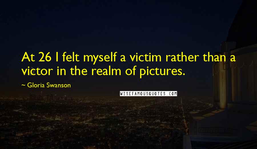 Gloria Swanson Quotes: At 26 I felt myself a victim rather than a victor in the realm of pictures.
