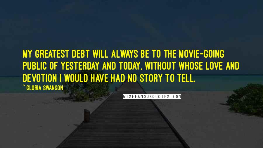 Gloria Swanson Quotes: My greatest debt will always be to the movie-going public of yesterday and today, without whose love and devotion I would have had no story to tell.