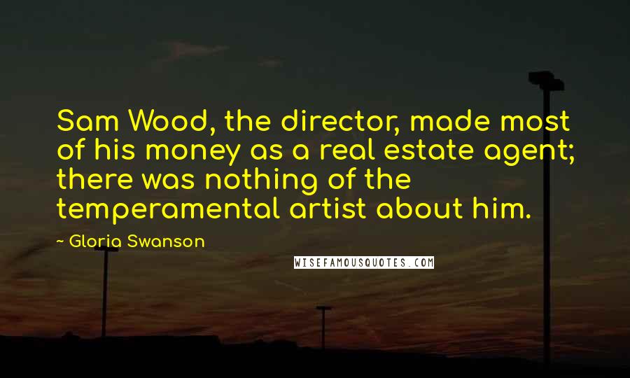 Gloria Swanson Quotes: Sam Wood, the director, made most of his money as a real estate agent; there was nothing of the temperamental artist about him.