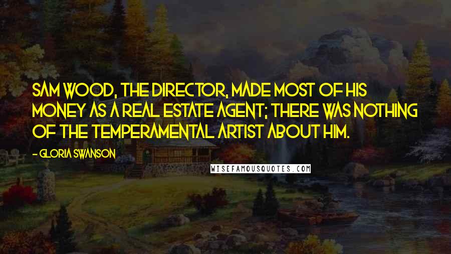 Gloria Swanson Quotes: Sam Wood, the director, made most of his money as a real estate agent; there was nothing of the temperamental artist about him.