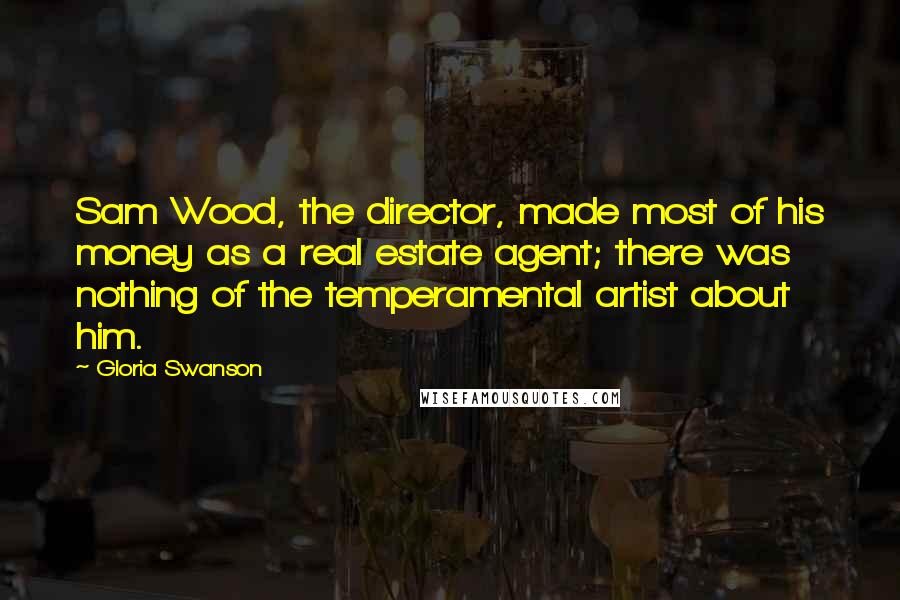 Gloria Swanson Quotes: Sam Wood, the director, made most of his money as a real estate agent; there was nothing of the temperamental artist about him.