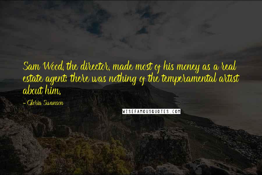 Gloria Swanson Quotes: Sam Wood, the director, made most of his money as a real estate agent; there was nothing of the temperamental artist about him.