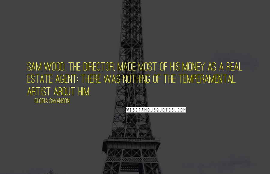 Gloria Swanson Quotes: Sam Wood, the director, made most of his money as a real estate agent; there was nothing of the temperamental artist about him.