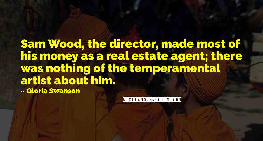 Gloria Swanson Quotes: Sam Wood, the director, made most of his money as a real estate agent; there was nothing of the temperamental artist about him.
