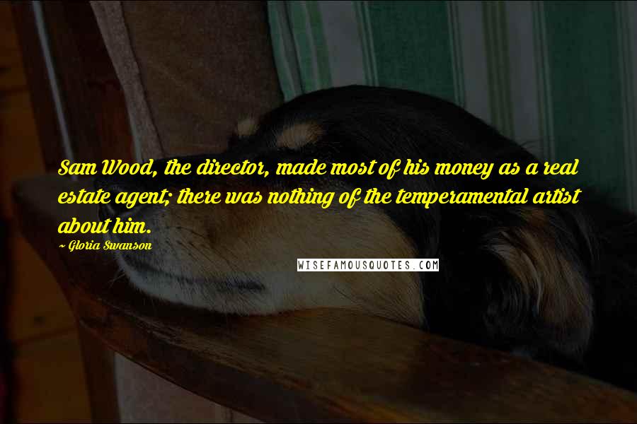 Gloria Swanson Quotes: Sam Wood, the director, made most of his money as a real estate agent; there was nothing of the temperamental artist about him.