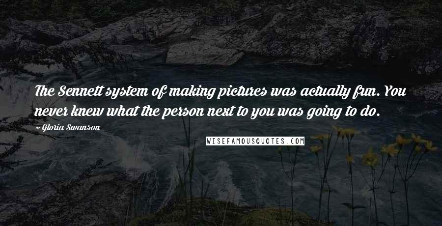 Gloria Swanson Quotes: The Sennett system of making pictures was actually fun. You never knew what the person next to you was going to do.
