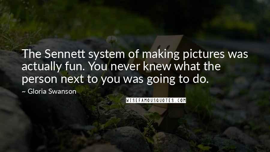 Gloria Swanson Quotes: The Sennett system of making pictures was actually fun. You never knew what the person next to you was going to do.