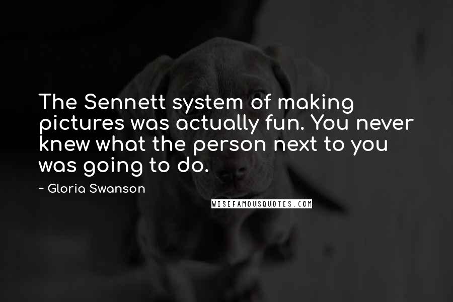 Gloria Swanson Quotes: The Sennett system of making pictures was actually fun. You never knew what the person next to you was going to do.