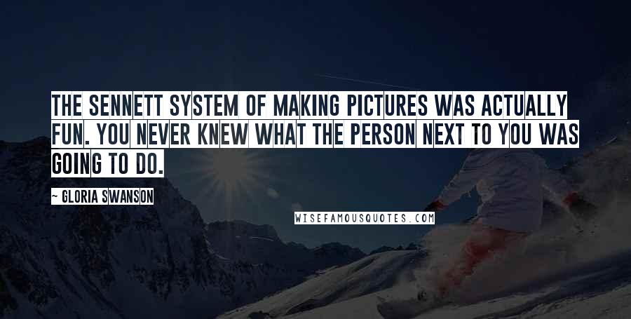 Gloria Swanson Quotes: The Sennett system of making pictures was actually fun. You never knew what the person next to you was going to do.