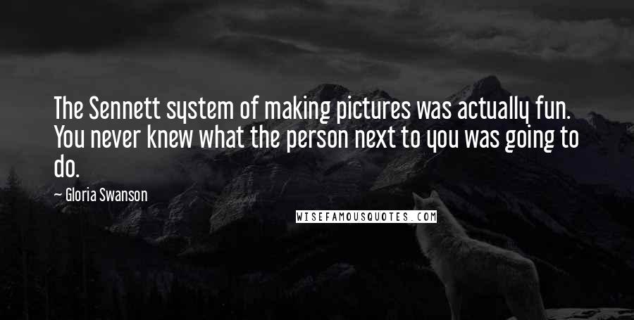 Gloria Swanson Quotes: The Sennett system of making pictures was actually fun. You never knew what the person next to you was going to do.