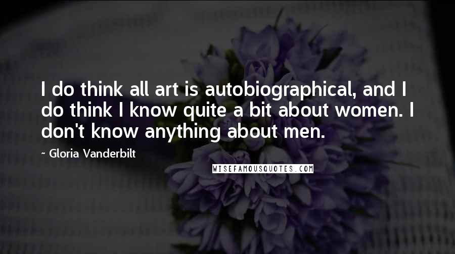 Gloria Vanderbilt Quotes: I do think all art is autobiographical, and I do think I know quite a bit about women. I don't know anything about men.