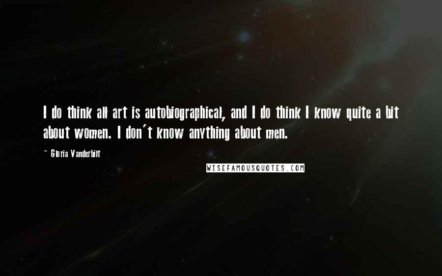 Gloria Vanderbilt Quotes: I do think all art is autobiographical, and I do think I know quite a bit about women. I don't know anything about men.