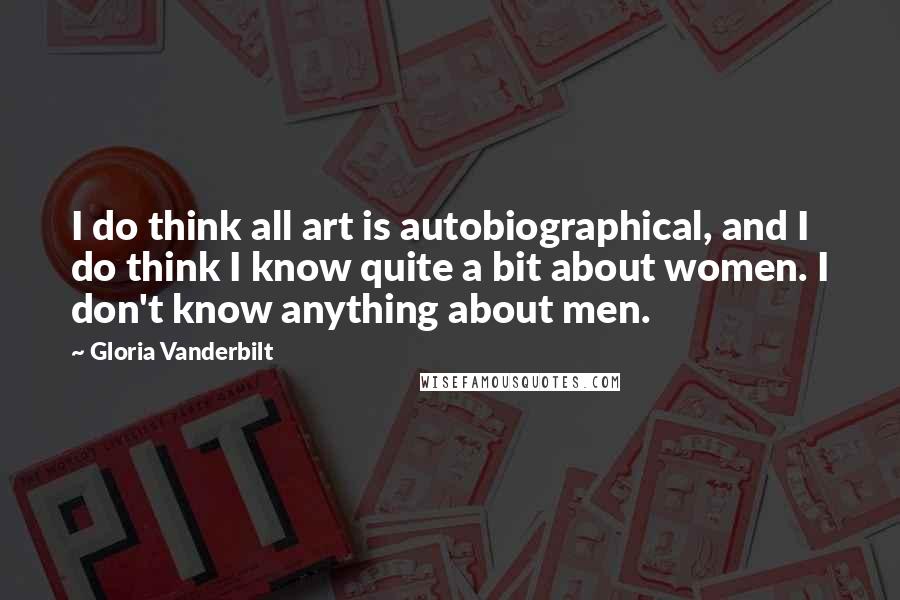Gloria Vanderbilt Quotes: I do think all art is autobiographical, and I do think I know quite a bit about women. I don't know anything about men.