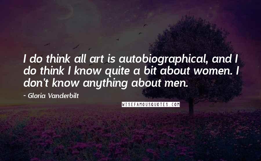 Gloria Vanderbilt Quotes: I do think all art is autobiographical, and I do think I know quite a bit about women. I don't know anything about men.