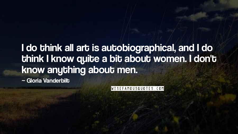 Gloria Vanderbilt Quotes: I do think all art is autobiographical, and I do think I know quite a bit about women. I don't know anything about men.