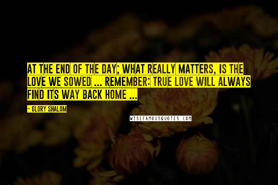 Glory Shalom Quotes: At the end of the day; what really matters, is the love we sowed ... Remember: true love will always find its way back home ...