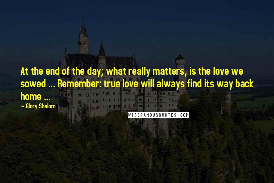 Glory Shalom Quotes: At the end of the day; what really matters, is the love we sowed ... Remember: true love will always find its way back home ...