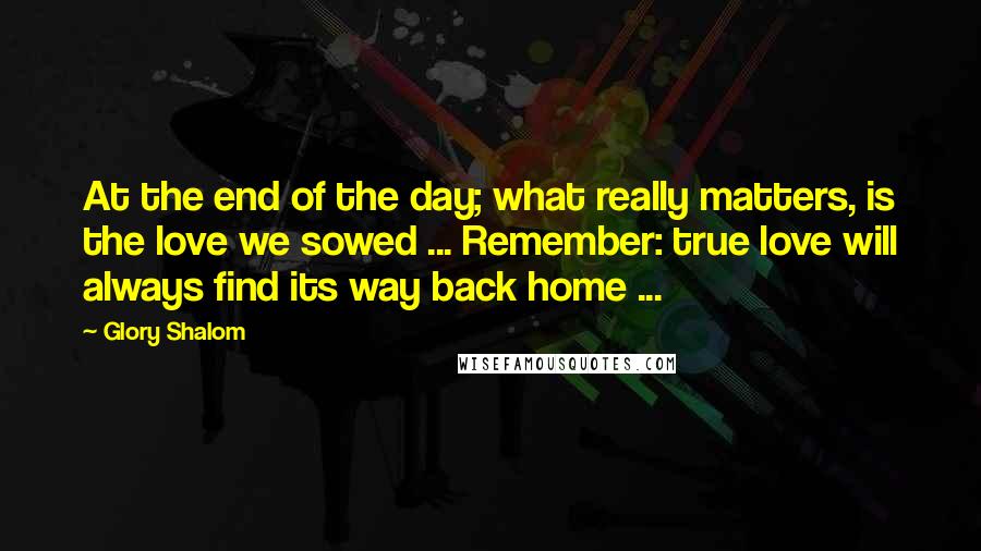 Glory Shalom Quotes: At the end of the day; what really matters, is the love we sowed ... Remember: true love will always find its way back home ...