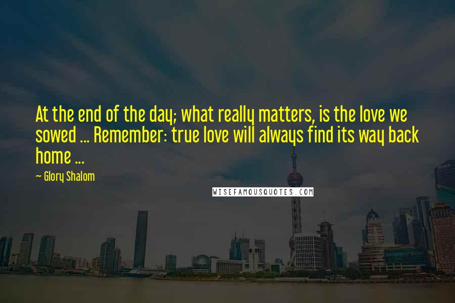 Glory Shalom Quotes: At the end of the day; what really matters, is the love we sowed ... Remember: true love will always find its way back home ...