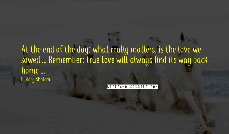 Glory Shalom Quotes: At the end of the day; what really matters, is the love we sowed ... Remember: true love will always find its way back home ...