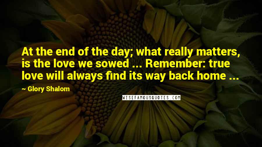 Glory Shalom Quotes: At the end of the day; what really matters, is the love we sowed ... Remember: true love will always find its way back home ...