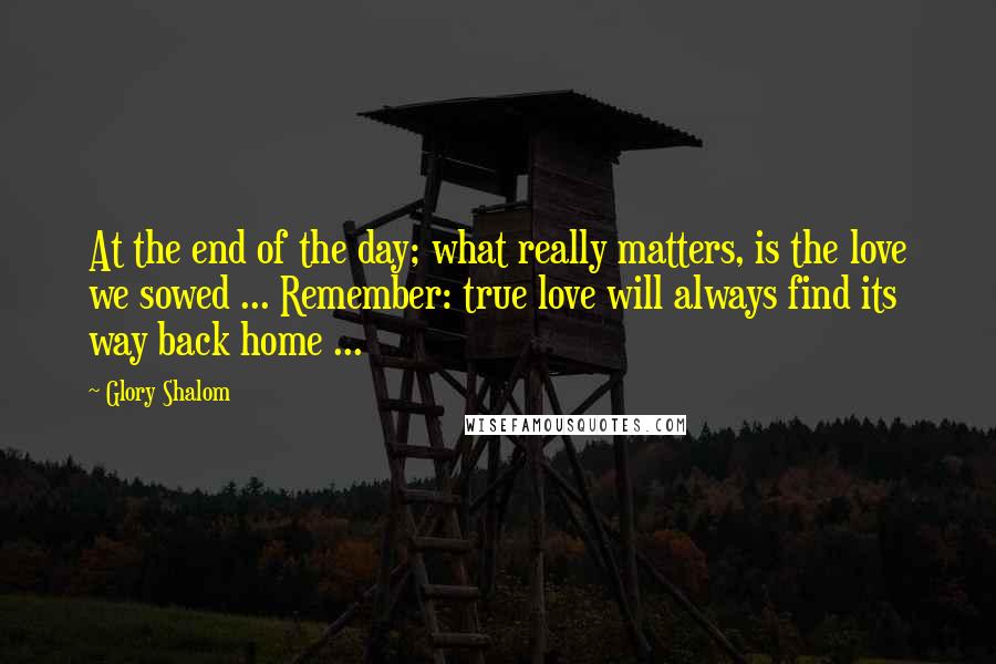 Glory Shalom Quotes: At the end of the day; what really matters, is the love we sowed ... Remember: true love will always find its way back home ...