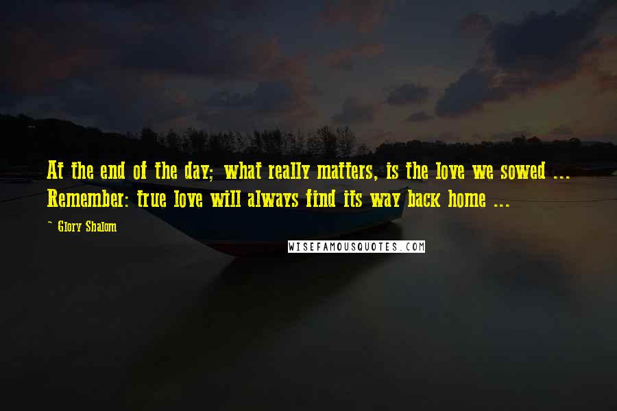 Glory Shalom Quotes: At the end of the day; what really matters, is the love we sowed ... Remember: true love will always find its way back home ...