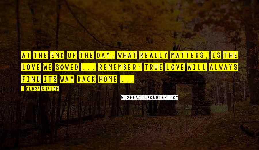 Glory Shalom Quotes: At the end of the day; what really matters, is the love we sowed ... Remember: true love will always find its way back home ...