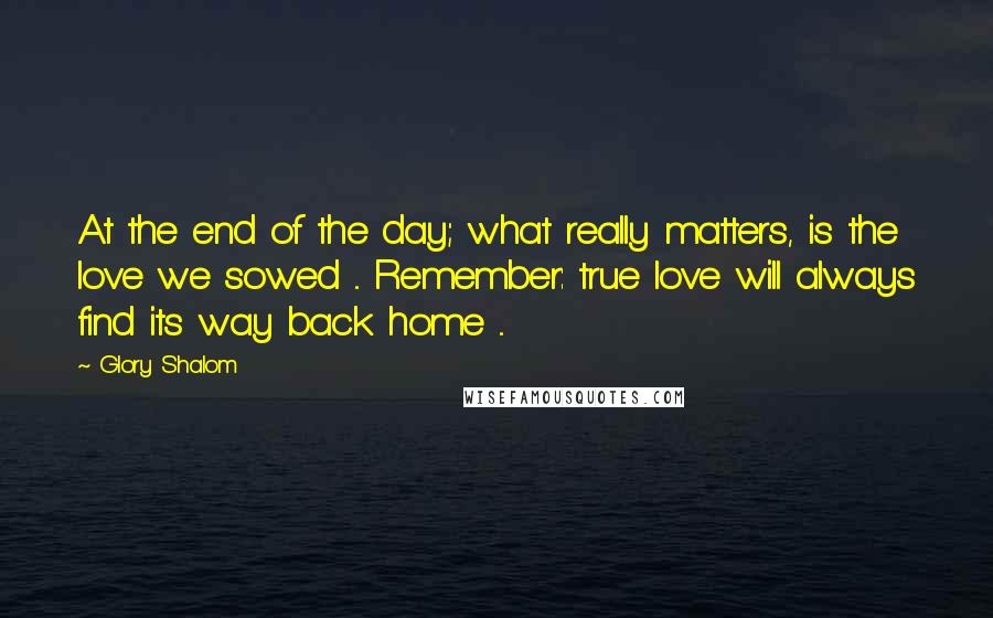 Glory Shalom Quotes: At the end of the day; what really matters, is the love we sowed ... Remember: true love will always find its way back home ...