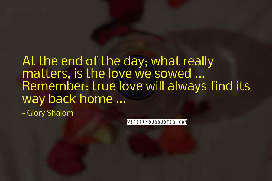 Glory Shalom Quotes: At the end of the day; what really matters, is the love we sowed ... Remember: true love will always find its way back home ...