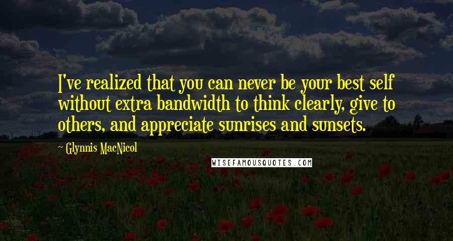 Glynnis MacNicol Quotes: I've realized that you can never be your best self without extra bandwidth to think clearly, give to others, and appreciate sunrises and sunsets.