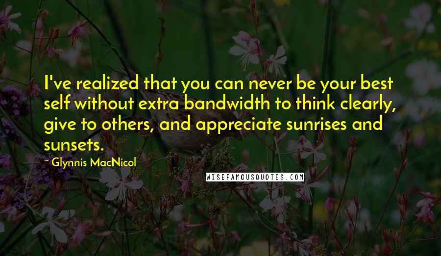 Glynnis MacNicol Quotes: I've realized that you can never be your best self without extra bandwidth to think clearly, give to others, and appreciate sunrises and sunsets.