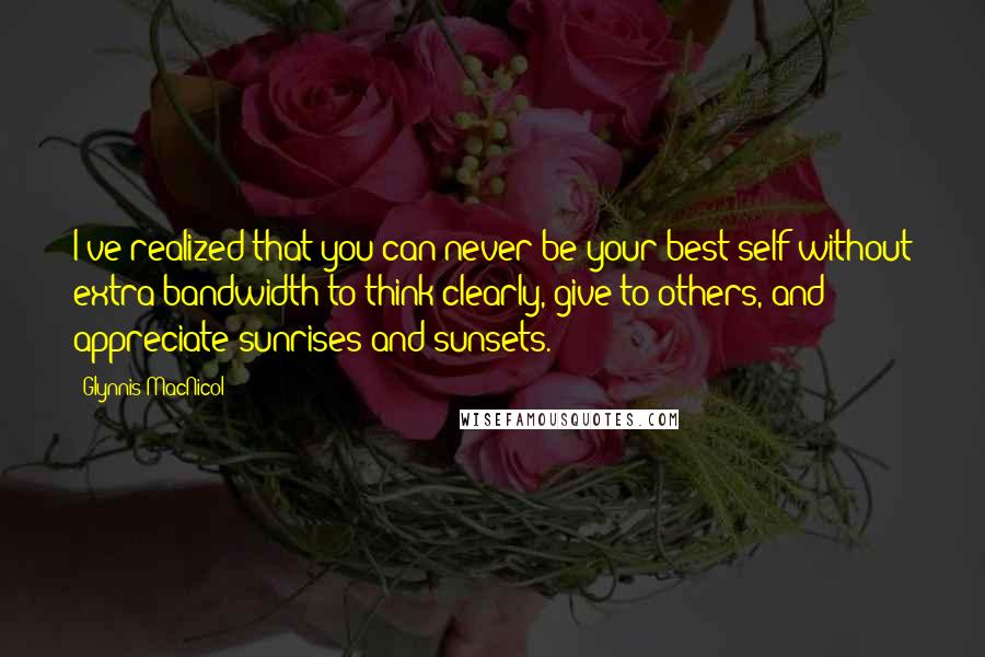 Glynnis MacNicol Quotes: I've realized that you can never be your best self without extra bandwidth to think clearly, give to others, and appreciate sunrises and sunsets.