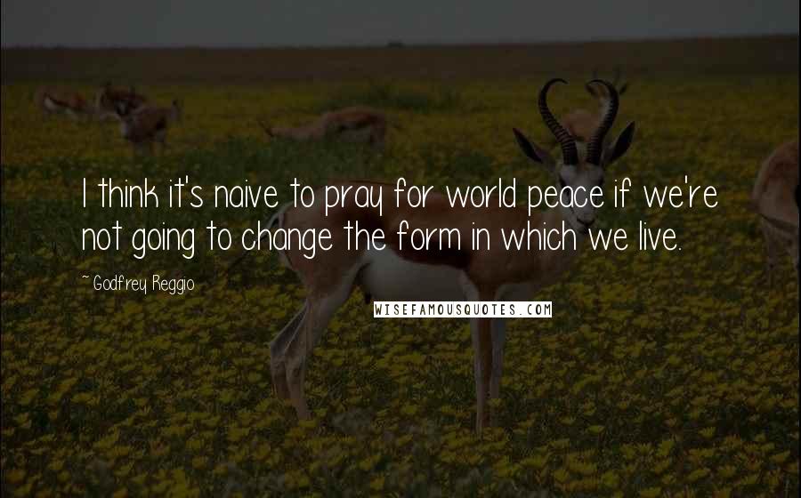 Godfrey Reggio Quotes: I think it's naive to pray for world peace if we're not going to change the form in which we live.