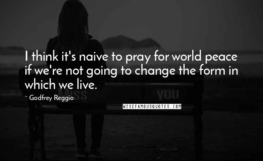 Godfrey Reggio Quotes: I think it's naive to pray for world peace if we're not going to change the form in which we live.