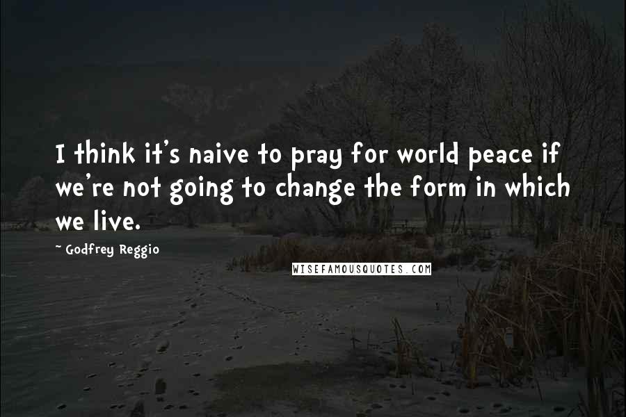 Godfrey Reggio Quotes: I think it's naive to pray for world peace if we're not going to change the form in which we live.