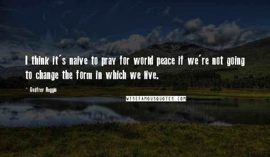 Godfrey Reggio Quotes: I think it's naive to pray for world peace if we're not going to change the form in which we live.