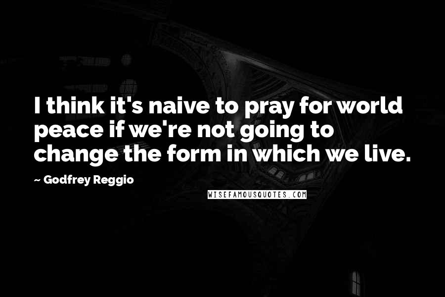 Godfrey Reggio Quotes: I think it's naive to pray for world peace if we're not going to change the form in which we live.
