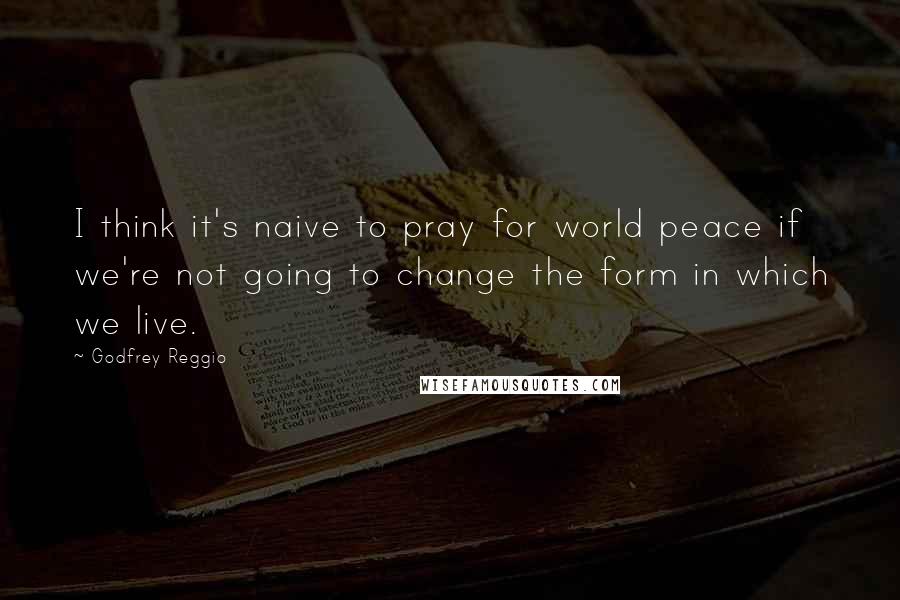 Godfrey Reggio Quotes: I think it's naive to pray for world peace if we're not going to change the form in which we live.