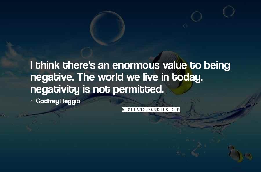 Godfrey Reggio Quotes: I think there's an enormous value to being negative. The world we live in today, negativity is not permitted.