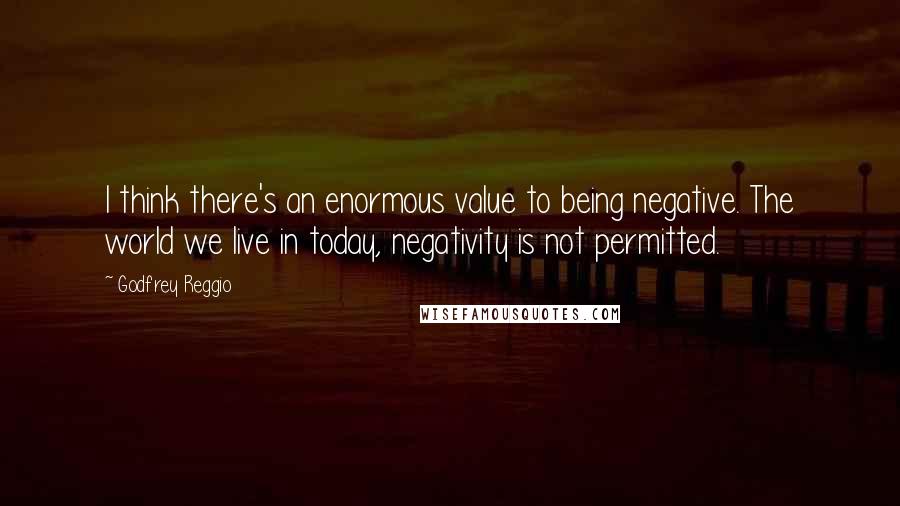 Godfrey Reggio Quotes: I think there's an enormous value to being negative. The world we live in today, negativity is not permitted.