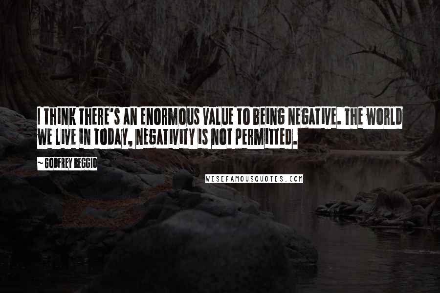 Godfrey Reggio Quotes: I think there's an enormous value to being negative. The world we live in today, negativity is not permitted.