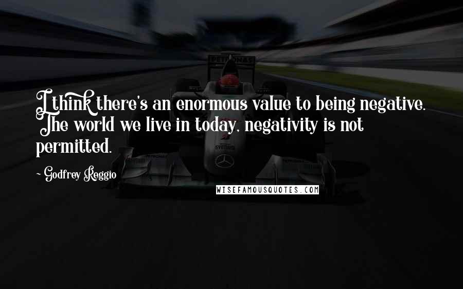 Godfrey Reggio Quotes: I think there's an enormous value to being negative. The world we live in today, negativity is not permitted.