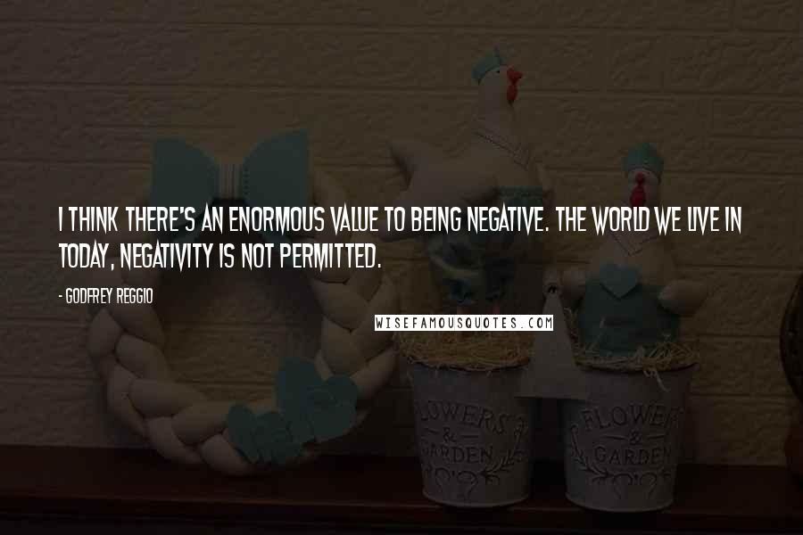 Godfrey Reggio Quotes: I think there's an enormous value to being negative. The world we live in today, negativity is not permitted.