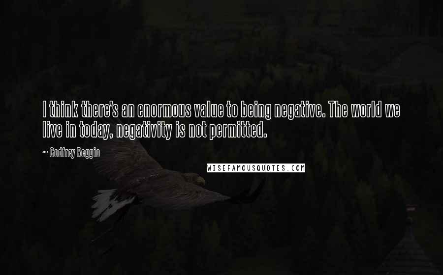 Godfrey Reggio Quotes: I think there's an enormous value to being negative. The world we live in today, negativity is not permitted.