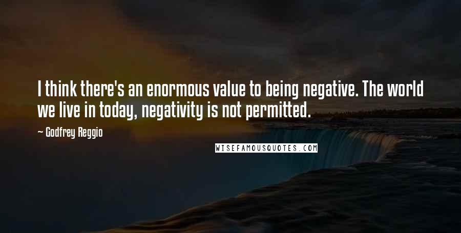 Godfrey Reggio Quotes: I think there's an enormous value to being negative. The world we live in today, negativity is not permitted.